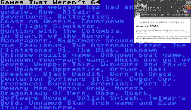 Games That Weren't 64 | The GTW64 webpage has had an update. New: Altair's Adventures, Butterflies, Chase on Wheels, Countdown 64, Flight Simulator, Hunting with the Columbia, In Search of the Aurora, Mandragore, Nightmare around the Falklands, The Astronaut Eater, The Flintstones V1, The Blob, Unknown Chinese puzzle game, Unknown boat game, Unknown four-part game, Which one out of Seven, Whuppie Tale, Windsurf and Zoids 2. Update: Apprentice, Arthur, Ball Breaker, Black Bandit, Born In Space, Centurion Software titles, Cyber Cop, Freewheel Burning, Gremlins: Part 2, Memory Man, Metal Army, Moreta - Dragonlady Of Pern, Ooze, Quark, Software House, Splish Splash, Telmar's Gold, Unnamed Star Trek game and Zzap Italia homebrew.