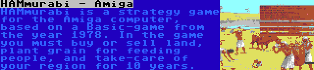 HAMmurabi - Amiga | HAMmurabi is a strategy game for the Amiga computer, based on a Basic-game from the year 1978. In the game you must buy or sell land, plant grain for feeding people, and take-care of your region for 10 years.