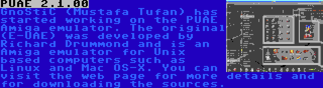 PUAE 2.1.00 | GnoStiC (Mustafa Tufan) has started working on the PUAE Amiga emulator. The original (E-UAE) was developed by Richard Drummond and is an Amiga emulator for Unix based computers such as Linux and Mac OS-X. You can visit the web page for more details and for downloading the sources.