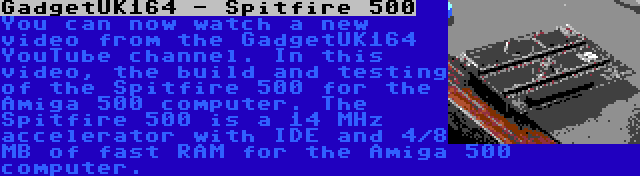 GadgetUK164 - Spitfire 500 | You can now watch a new video from the GadgetUK164 YouTube channel. In this video, the build and testing of the Spitfire 500 for the Amiga 500 computer. The Spitfire 500 is a 14 MHz accelerator with IDE and 4/8 MB of fast RAM for the Amiga 500 computer.