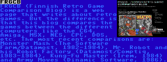 FRGCB | FRGCB (Finnish Retro Game Comparison Blog) is a web page that writes about retro games. But the difference is that this blog compares the games between the different computers like the C64, Amiga, MSX, NES, CPC, DOS, etc. The most recent comparisons are: Monster Mash (The Software Farm/Datamost, 1982-1984), Mr. Robot and his Robot Factory (Datamost/Comptiq, 1983-1984), Kung-Fu Master (Irem, 1984) and Army Moves (Dinamic Software, 1986).