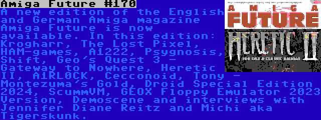 Amiga Future #170 | A new edition of the English and German Amiga magazine Amiga Future is now available. In this edition: Krogharr, The Lost Pixel, HAM-games, A1222, Psygnosis, Shift, Geo's Quest 3 - Gateway to Nowhere, Heretic II, A1RL0CK, Cecconoid, Tony - Montezuma's Gold, Droid Special Edition 2024, ScummVM, GEOX Floppy Emulator 2023 Version, Demoscene and interviews with Jennifer Diane Reitz and Michi aka Tigerskunk.