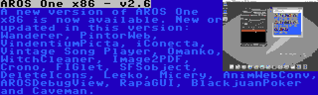 AROS One x86 - v2.6 | A new version of AROS One x86 is now available. New or updated in this version: Wanderer, PintorWeb, VindentiumPicta, iConecta, Vintage Song Player, Omanko, WitchCleaner, Image2PDF, Crono, FIGlet, SFSobject, DeleteIcons, Leeko, Micery, AnimWebConv, AROSDebugView, RapaGUI, BlackjuanPoker and Caveman.