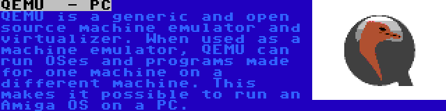 QEMU  - PC | QEMU is a generic and open source machine emulator and virtualizer. When used as a machine emulator, QEMU can run OSes and programs made for one machine on a different machine. This makes it possible to run an Amiga OS on a PC.