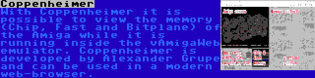 Coppenheimer | With Coppenheimer it is possible to view the memory (Chip, Fast and Bitplane) of the Amiga while it is running inside the vAmigaWeb emulator. Coppenheimer is developed by Alexander Grupe and can be used in a modern web-browser.