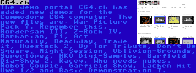 C64.ch | The demo portal C64.ch has added new demos for the Commodore C64 computer. The new files are: War Picture Pack 7, Remember this, Bordersam III, Z-Rock IV, Barbarian, F1, Act Naturally, Beachday, Trade it, Huestack 2, By-Tor Tribute, Don't Be Square, Night Session, Oblivion-Grounds, Superlópez, HKO Digi-Samples, Garfield Dia-Show 2, Racey, Who needs nukes, Robot Couple, Garfield Show, Lachen mit Uwe 1/2 and Basic Demonstration 7.