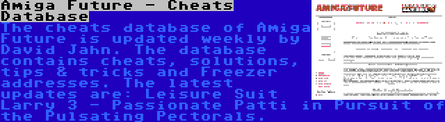 Amiga Future - Cheats Database | The cheats database of Amiga Future is updated weekly by David Jahn. The database contains cheats, solutions, tips & tricks and Freezer addresses. The latest updates are: Leisure Suit Larry 3 - Passionate Patti in Pursuit of the Pulsating Pectorals.