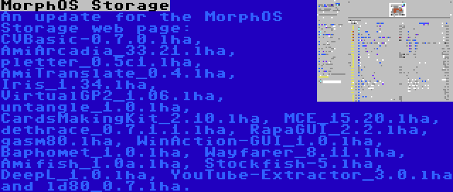 MorphOS Storage | An update for the MorphOS Storage web page: CVBasic-0.7.0.lha, AmiArcadia_33.21.lha, pletter_0.5c1.lha, AmiTranslate_0.4.lha, Iris_1.34.lha, VirtualGP2_1.06.lha, untangle_1.0.lha, CardsMakingKit_2.10.lha, MCE_15.20.lha, dethrace_0.7.1.1.lha, RapaGUI_2.2.lha, gasm80.lha, WinAction-GUI_1.0.lha, Baphomet_1.0.lha, Wayfarer_8.11.lha, Amifish_1.0a.lha, Stockfish-5.lha, DeepL_1.0.lha, YouTube-Extractor_3.0.lha and ld80_0.7.lha.