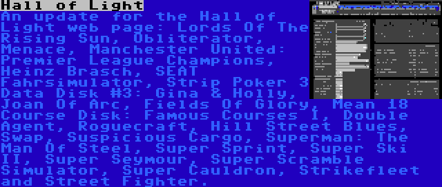 Hall of Light | An update for the Hall of Light web page: Lords Of The Rising Sun, Obliterator, Menace, Manchester United: Premier League Champions, Heinz Brasch, SEAT Fahrsimulator, Strip Poker 3 Data Disk #3: Gina & Holly, Joan Of Arc, Fields Of Glory, Mean 18 Course Disk: Famous Courses I, Double Agent, Roguecraft, Hill Street Blues, Swap, Suspicious Cargo, Superman: The Man Of Steel, Super Sprint, Super Ski II, Super Seymour, Super Scramble Simulator, Super Cauldron, Strikefleet and Street Fighter.