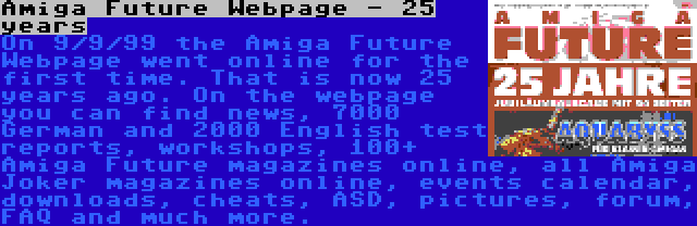 Amiga Future Webpage - 25 years | On 9/9/99 the Amiga Future Webpage went online for the first time. That is now 25 years ago. On the webpage you can find news, 7000 German and 2000 English test reports, workshops, 100+ Amiga Future magazines online, all Amiga Joker magazines online, events calendar, downloads, cheats, ASD, pictures, forum, FAQ and much more.