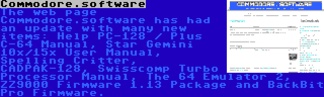 Commodore.software | The web page Commodore.software has had an update with many new items: Help PC-128 / Plus C-64 Manual, Star Gemini 10x/15x User Manual, Spelling Critter, CADPAK-128, Swisscomp Turbo Processor Manual, The 64 Emulator 2, ZZ9000 Firmware 1.13 Package and BackBit Pro Firmware.