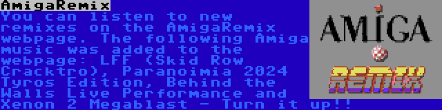 AmigaRemix | You can listen to new remixes on the AmigaRemix webpage. The following Amiga music was added to the webpage: LFF (Skid Row Cracktro), Paranoimia 2024 Tyros Edition, Behind the Walls Live Performance and Xenon 2 Megablast - Turn it up!!