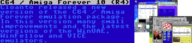 C64 / Amiga Forever 10 (R4) | Cloanto released a new version of the C64 / Amiga Forever emulation package. In this version many small improvements and the latest versions of the WinUAE, WinFellow and VICE emulators.