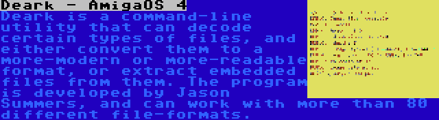 Deark - AmigaOS 4 | Deark is a command-line utility that can decode certain types of files, and either convert them to a more-modern or more-readable format, or extract embedded files from them. The program is developed by Jason Summers, and can work with more than 80 different file-formats.