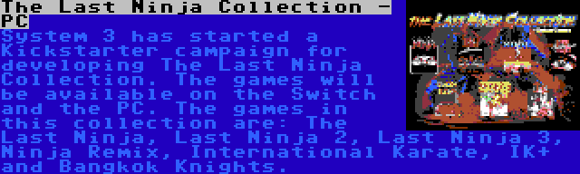 The Last Ninja Collection - PC | System 3 has started a Kickstarter campaign for developing The Last Ninja Collection. The games will be available on the Switch and the PC. The games in this collection are: The Last Ninja, Last Ninja 2, Last Ninja 3, Ninja Remix, International Karate, IK+ and Bangkok Knights.