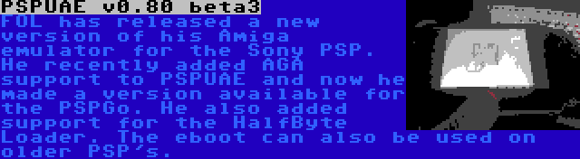 PSPUAE v0.80 beta3 | FOL has released a new version of his Amiga emulator for the Sony PSP. He recently added AGA support to PSPUAE and now he made a version available for the PSPGo. He also added support for the HalfByte Loader. The eboot can also be used on older PSP's.