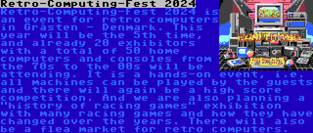 Retro-Computing-Fest 2024 | Retro-Computing-Fest 2024 is an event for retro computers in Gråsten - Denmark. This year will be the 5th time, and already 20 exhibitors with a total of 50 home computers and consoles from the 70s to the 00s will be attending. It is a hands-on event, i.e. all machines can be played by the guests and there will again be a high score competition. And we are also planning a history of racing games exhibition with many racing games and how they have changed over the years. There will also be a flea market for retro computers.