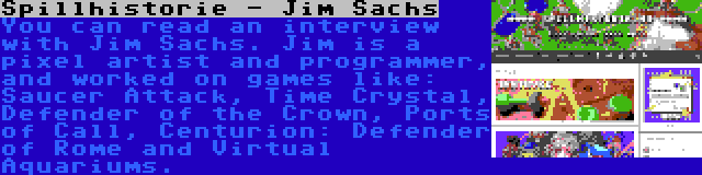 Spillhistorie - Jim Sachs | You can read an interview with Jim Sachs. Jim is a pixel artist and programmer, and worked on games like: Saucer Attack, Time Crystal, Defender of the Crown, Ports of Call, Centurion: Defender of Rome and Virtual Aquariums.