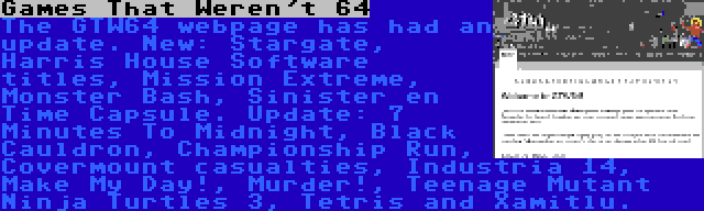 Games That Weren't 64 | The GTW64 webpage has had an update. New: Stargate, Harris House Software titles, Mission Extreme, Monster Bash, Sinister en Time Capsule. Update: 7 Minutes To Midnight, Black Cauldron, Championship Run, Covermount casualties, Industria 14, Make My Day!, Murder!, Teenage Mutant Ninja Turtles 3, Tetris and Xamitlu.