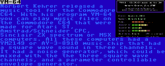 YM-64 | Norbert Kehrer released a music tool for the Commodore C64. With his program YM-64 you can play music files on the Commodore C64 that were made for Atari ST, Amstrad/Schneider CPC, Sinclair ZX spectrum or MSX computers. All these computers had a YM2149 or AY-3-8910 music chip that had a square wave sound in three channels. It had a noise generator, which could be mixed with the the three square wave channels, and a parameter controllable envelope generator.