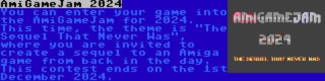 AmiGameJam 2024 | You can enter your game into the AmiGameJam for 2024. This time, the theme is The Sequel That Never Was, where you are invited to create a sequel to an Amiga game from back in the day. This contest ends on the 1st December 2024.