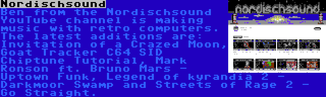 Nordischsound | Ben from the Nordischsound YouTube channel is making music with retro computers. The latest additions are: Invitation of a Crazed Moon, Goat Tracker C64 SID Chiptune Tutorial, Mark Ronson ft. Bruno Mars - Uptown Funk, Legend of kyrandia 2 - Darkmoor Swamp and Streets of Rage 2 - Go Straight.