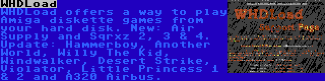 WHDLoad | WHDLoad offers a way to play Amiga diskette games from your hard disk. New: Air Supply and Sqrxz 2, 3 & 4. Update: Hammerboy, Another World, Willy The Kid, Windwalker, Desert Strike, Violator, Little Princess 1 & 2 and A320 Airbus.