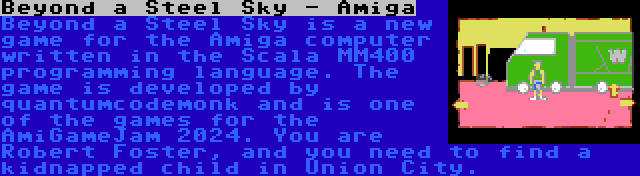 Beyond a Steel Sky - Amiga | Beyond a Steel Sky is a new game for the Amiga computer written in the Scala MM400 programming language. The game is developed by quantumcodemonk and is one of the games for the AmiGameJam 2024. You are Robert Foster, and you need to find a kidnapped child in Union City.