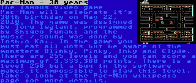 Pac-Man - 30 years | The famous video game Pac-Man will celebrate it's 30th birthday on May 22, 2010. The game was designed by Tõru Iwatani, programmed by Shigeo Funaki and the music / sound was done by Toshio Kai. In the game you must eat all dots but be aware of the monsters Blinky, Pinky, Inky and Clyde. There are 255 levels and you can score a maximum of 3,333,360 points. There is a level 256 but a bug in the software makes it impossible to play this level. Take a look at the Pac-Man wikipedia page for more details.