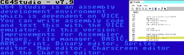 C64Studio - v7.9 | C64 Studio is an assembly development environment which is dependent on VICE. You can write assembly code and test this with the VICE emulator. In this version: Improvements for Assembler, Images, File manager, BASIC, ARM, Print, Binary editor, Sprites editor, Map editor, Charscreen editor and the Charset editor.