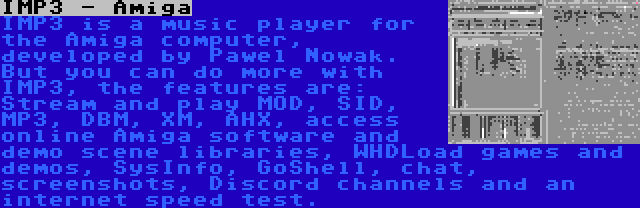 IMP3 - Amiga | IMP3 is a music player for the Amiga computer, developed by Pawel Nowak. But you can do more with IMP3, the features are: Stream and play MOD, SID, MP3, DBM, XM, AHX, access online Amiga software and demo scene libraries, WHDLoad games and demos, SysInfo, GoShell, chat, screenshots, Discord channels and an internet speed test.