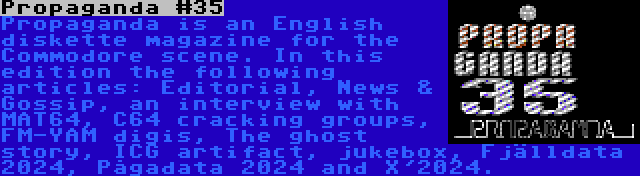 Propaganda #35 | Propaganda is an English diskette magazine for the Commodore scene. In this edition the following articles: Editorial, News & Gossip, an interview with MAT64, C64 cracking groups, FM-YAM digis, The ghost story, ICG artifact, jukebox, Fjälldata 2024, Pågadata 2024 and X'2024.