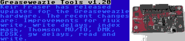 Greaseweazle Tools v1.20 | Keir Fraser has released updates for the Greaseweazle hardware. The recent changes are: Improvements for flux write, write delays, index mask, Thomson MO/TO, DMK, EDSK, gw delays, read and write.