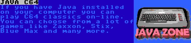 JAVA C64 | If you have Java installed on your computer you can play C64 classics on-line. You can choose from a lot of games like Zaxxon, Stix, Blue Max and many more.