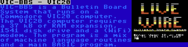 VIC-BBS - VIC20 | VIC-BBS is a Bulletin Board System that runs on a Commodore VIC20 computer. The VIC20 computer requires a 37 kB of RAM expansion, 1541 disk drive and a (WiFi) modem. The program is a mix of machine language routines and a main BASIC program.