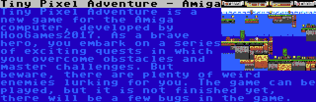 Tiny Pixel Adventure - Amiga | Tiny Pixel Adventure is a new game for the Amiga computer, developed by HooGames2017. As a brave hero, you embark on a series of exciting quests in which you overcome obstacles and master challenges. But beware, there are plenty of weird enemies lurking for you. The game can be played, but it is not finished yet, there will be a few bugs in the game.