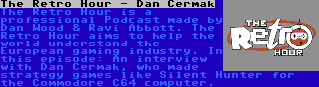 The Retro Hour - Dan Cermak | The Retro Hour is a professional Podcast made by Dan Wood & Ravi Abbott. The Retro Hour aims to help the world understand the European gaming industry. In this episode: An interview with Dan Cermak, who made strategy games like Silent Hunter for the Commodore C64 computer.