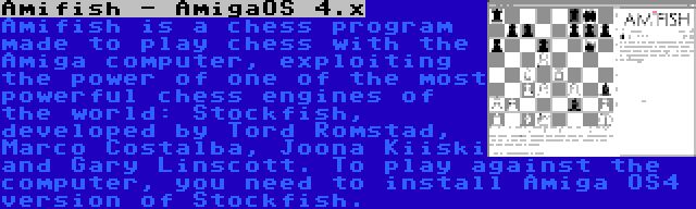 Amifish - AmigaOS 4.x | Amifish is a chess program made to play chess with the Amiga computer, exploiting the power of one of the most powerful chess engines of the world: Stockfish, developed by Tord Romstad, Marco Costalba, Joona Kiiski and Gary Linscott. To play against the computer, you need to install Amiga OS4 version of Stockfish.