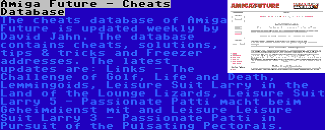 Amiga Future - Cheats Database | The cheats database of Amiga Future is updated weekly by David Jahn. The database contains cheats, solutions, tips & tricks and Freezer addresses. The latest updates are: Links - The Challenge of Golf, Life and Death, Lemmingoids, Leisure Suit Larry in the Land of the Lounge Lizards, Leisure Suit Larry 5 - Passionate Patti macht beim Geheimdienst mit and Leisure Leisure Suit Larry 3 - Passionate Patti in Pursuit of the Pulsating Pectorals.