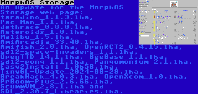 MorphOS Storage | An update for the MorphOS Storage web page: taradino_1.1.3.lha, Pac-Man_1.1.lha, dethrace_0.8.0.lha, Asteroids_1.0.lha, Malibu_1.5.lha, AmiArcadia_33.40.lha, Amifish_2.0.lha, OpenRCT2_0.4.15.lha, sdl2-space-invaders_1.1.lha, OpenTTD_14.1.lha, BeeBase_1.1.lha, sdl2-pong_1.1.lha, Pangomonium_2.1.lha, Easy2Install_1.0b58.lha, TinyGL-Update_2024-09-29.lha, BreakHack_4.0.3.lha, OpenXcom_1.0.lha, PrBoom-Plus_2.6.66.lha, ScummVM_2.8.1.lha and SDL_2.30.7_Libraries.lha.