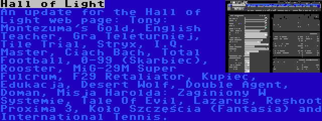 Hall of Light | An update for the Hall of Light web page: Tony: Montezuma's Gold, English Teacher, Gra Teleturniej, Tile Trial, Stryx, I.Q. Master, Ciach Bach, Total Football, 0-99 (Skarbiec), Rooster, MiG-29M Super Fulcrum, F29 Retaliator, Kupiec, Edukacja, Desert Wolf, Double Agent, Doman, Misja Harolda: Zaginiony W Systemie, Tale Of Evil, Lazarus, Reshoot Proxima 3, Koło Szczęścia (Fantasia) and International Tennis.