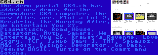 C64.ch | The demo portal C64.ch has added new demos for the Commodore C64 computer. The new files are: Plot a Lot 2, Break-in, The Morning After, We Entertain You 27, Plasmatisch, Road House, Datastorm, Myth, Sahara, We Entertain You 26, Krabat's Revenge, Love Story, TCF, Jimbo Baby 3, TNT, Sebaloz, M&S Soft, Dichno, Devorator, Go Back, Yeehaw-BASIC, Turtle on the Coast and Gotcha.