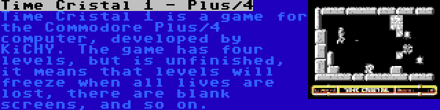 Time Cristal 1 - Plus/4 | Time Cristal 1 is a game for the Commodore Plus/4 computer, developed by KiCHY. The game has four levels, but is unfinished, it means that levels will freeze when all lives are lost, there are blank screens, and so on.