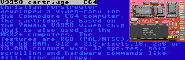 V9958 cartridge - C64 | Christian Forstreuter developed a video-card for the Commodore C64 computer. The cartridge is based on the Yamaha V9958 video-chip that is also used in the MSX2+ computers. The features are RGB (PAL/NTSC), 128 kB RAM, 512 x 212 pixels,16, 256 or 19.000 colours with 32 sprites, soft scrolling and hardware commands like: fill, line and copy.