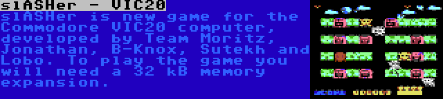 slASHer - VIC20 | slASHer is new game for the Commodore VIC20 computer, developed by Team Moritz, Jonathan, B-Knox, Sutekh and Lobo. To play the game you will need a 32 kB memory expansion.