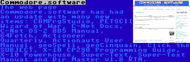 Commodore.software | The web page Commodore.software has had an update with many new items: CBMPrgStudio, PETSCII Wizard of War, C-Net Docs, C-Net DS-2 BBS Manual, 64Fetch, Actioneer Quarterly, Actionauts User Manual, geoSpell, geoCinquain, Click the SUBJECT, X-10 CP290 Programming Guide, X-10 Powerhouse, Super-Text, Super-Text Manual and Dir Master v1.0 RTN.