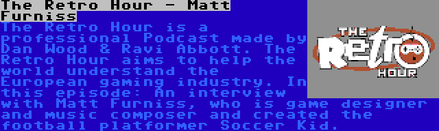 The Retro Hour - Matt Furniss | The Retro Hour is a professional Podcast made by Dan Wood & Ravi Abbott. The Retro Hour aims to help the world understand the European gaming industry. In this episode: An interview with Matt Furniss, who is game designer and music composer and created the football platformer Soccer Kid.