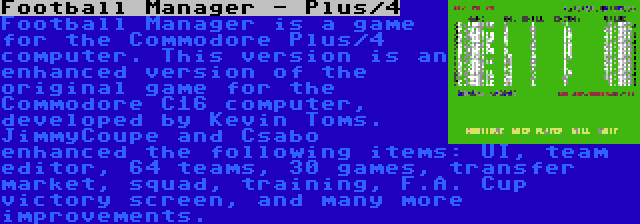 Football Manager - Plus/4 | Football Manager is a game for the Commodore Plus/4 computer. This version is an enhanced version of the original game for the Commodore C16 computer, developed by Kevin Toms. JimmyCoupe and Csabo enhanced the following items: UI, team editor, 64 teams, 30 games, transfer market, squad, training, F.A. Cup victory screen, and many more improvements.