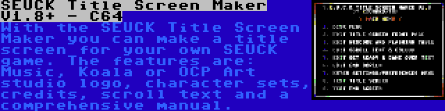 SEUCK Title Screen Maker V1.8+ - C64 | With the SEUCK Title Screen Maker you can make a title screen for your own SEUCK game. The features are: Music, Koala or OCP Art studio logo, character sets, credits, scroll text and a comprehensive manual.