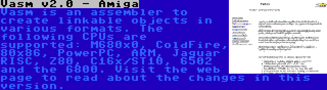 Vasm v2.0 - Amiga | Vasm is an assembler to create linkable objects in various formats. The following CPUs are supported: M680x0, ColdFire, 80x86, PowerPC, ARM, Jaguar RISC, Z80, C16x/ST10, 6502 and the 6800. Visit the web page to read about the changes in this version.